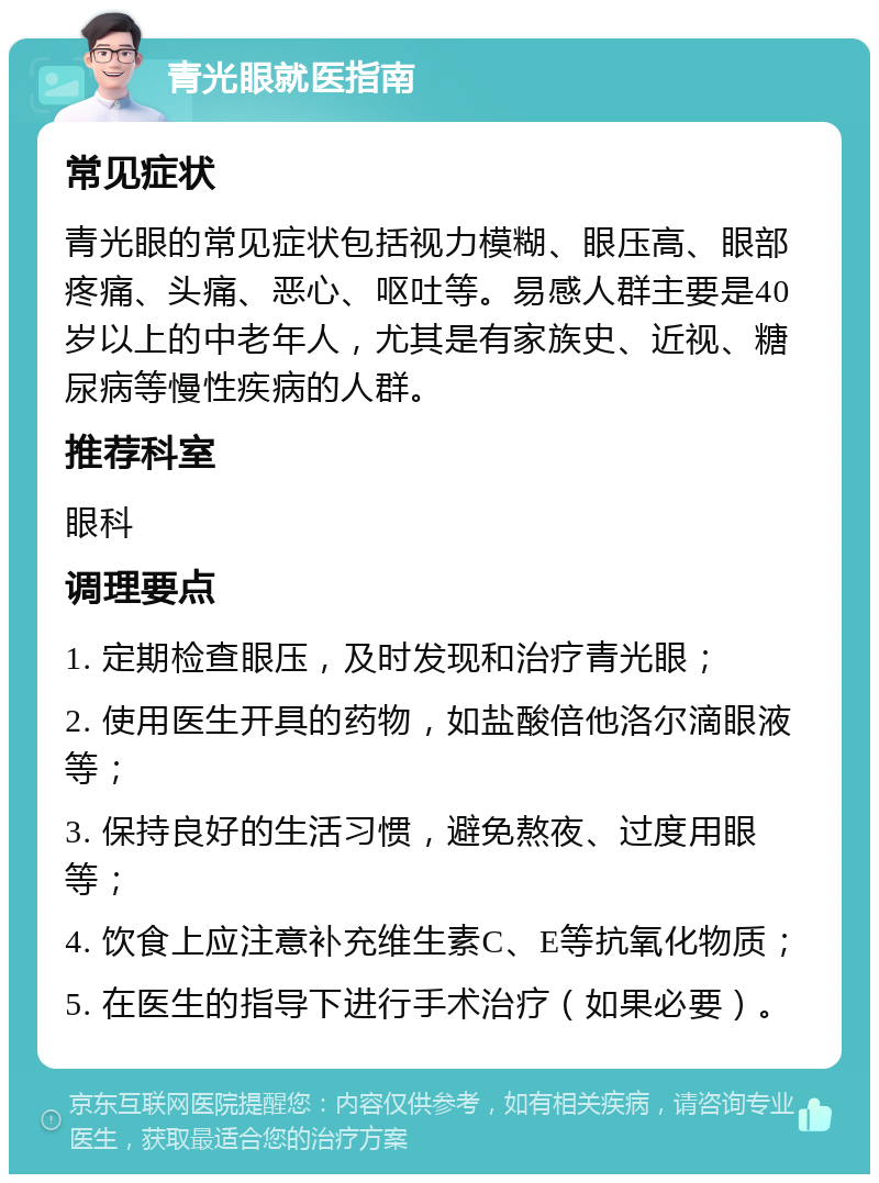 青光眼就医指南 常见症状 青光眼的常见症状包括视力模糊、眼压高、眼部疼痛、头痛、恶心、呕吐等。易感人群主要是40岁以上的中老年人，尤其是有家族史、近视、糖尿病等慢性疾病的人群。 推荐科室 眼科 调理要点 1. 定期检查眼压，及时发现和治疗青光眼； 2. 使用医生开具的药物，如盐酸倍他洛尔滴眼液等； 3. 保持良好的生活习惯，避免熬夜、过度用眼等； 4. 饮食上应注意补充维生素C、E等抗氧化物质； 5. 在医生的指导下进行手术治疗（如果必要）。