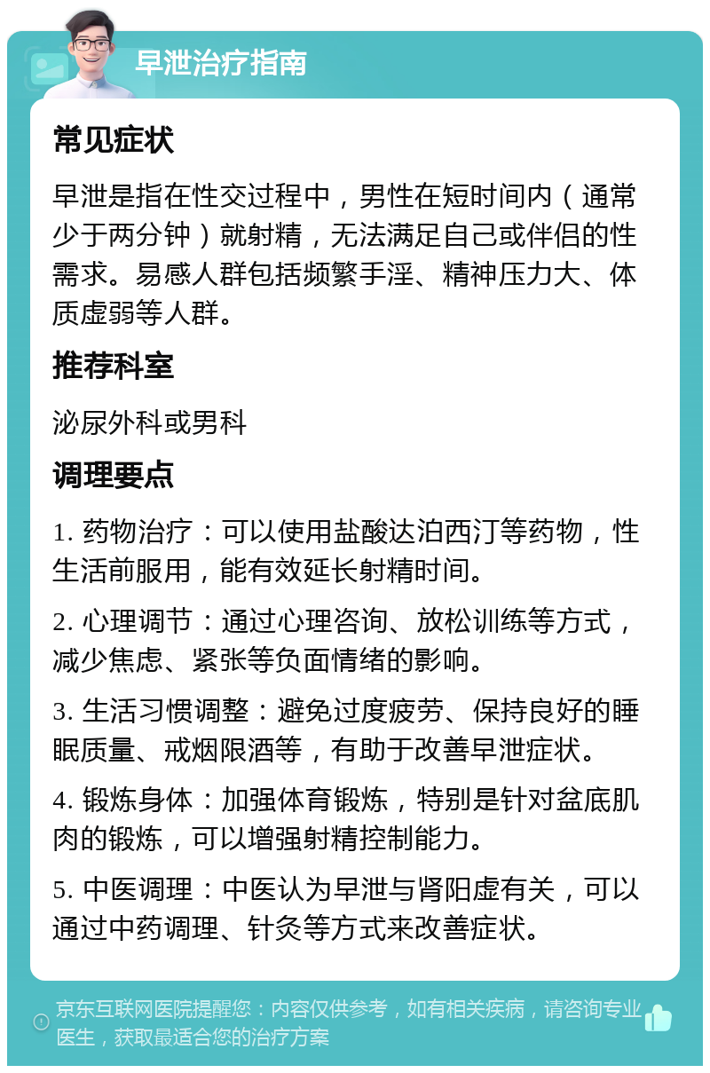 早泄治疗指南 常见症状 早泄是指在性交过程中，男性在短时间内（通常少于两分钟）就射精，无法满足自己或伴侣的性需求。易感人群包括频繁手淫、精神压力大、体质虚弱等人群。 推荐科室 泌尿外科或男科 调理要点 1. 药物治疗：可以使用盐酸达泊西汀等药物，性生活前服用，能有效延长射精时间。 2. 心理调节：通过心理咨询、放松训练等方式，减少焦虑、紧张等负面情绪的影响。 3. 生活习惯调整：避免过度疲劳、保持良好的睡眠质量、戒烟限酒等，有助于改善早泄症状。 4. 锻炼身体：加强体育锻炼，特别是针对盆底肌肉的锻炼，可以增强射精控制能力。 5. 中医调理：中医认为早泄与肾阳虚有关，可以通过中药调理、针灸等方式来改善症状。