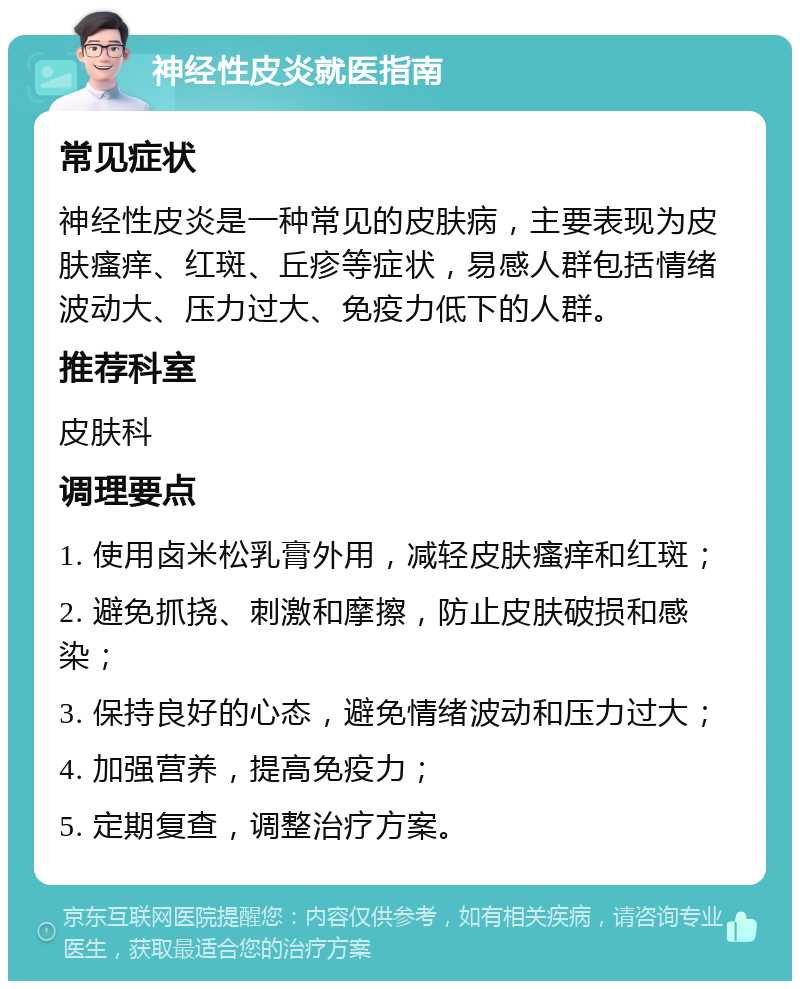 神经性皮炎就医指南 常见症状 神经性皮炎是一种常见的皮肤病，主要表现为皮肤瘙痒、红斑、丘疹等症状，易感人群包括情绪波动大、压力过大、免疫力低下的人群。 推荐科室 皮肤科 调理要点 1. 使用卤米松乳膏外用，减轻皮肤瘙痒和红斑； 2. 避免抓挠、刺激和摩擦，防止皮肤破损和感染； 3. 保持良好的心态，避免情绪波动和压力过大； 4. 加强营养，提高免疫力； 5. 定期复查，调整治疗方案。