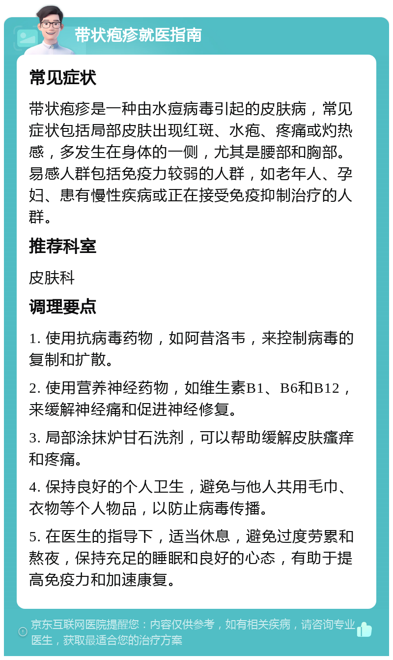 带状疱疹就医指南 常见症状 带状疱疹是一种由水痘病毒引起的皮肤病，常见症状包括局部皮肤出现红斑、水疱、疼痛或灼热感，多发生在身体的一侧，尤其是腰部和胸部。易感人群包括免疫力较弱的人群，如老年人、孕妇、患有慢性疾病或正在接受免疫抑制治疗的人群。 推荐科室 皮肤科 调理要点 1. 使用抗病毒药物，如阿昔洛韦，来控制病毒的复制和扩散。 2. 使用营养神经药物，如维生素B1、B6和B12，来缓解神经痛和促进神经修复。 3. 局部涂抹炉甘石洗剂，可以帮助缓解皮肤瘙痒和疼痛。 4. 保持良好的个人卫生，避免与他人共用毛巾、衣物等个人物品，以防止病毒传播。 5. 在医生的指导下，适当休息，避免过度劳累和熬夜，保持充足的睡眠和良好的心态，有助于提高免疫力和加速康复。