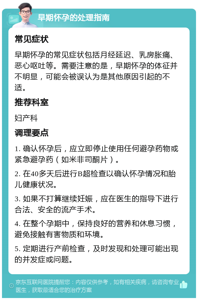 早期怀孕的处理指南 常见症状 早期怀孕的常见症状包括月经延迟、乳房胀痛、恶心呕吐等。需要注意的是，早期怀孕的体征并不明显，可能会被误认为是其他原因引起的不适。 推荐科室 妇产科 调理要点 1. 确认怀孕后，应立即停止使用任何避孕药物或紧急避孕药（如米非司酮片）。 2. 在40多天后进行B超检查以确认怀孕情况和胎儿健康状况。 3. 如果不打算继续妊娠，应在医生的指导下进行合法、安全的流产手术。 4. 在整个孕期中，保持良好的营养和休息习惯，避免接触有害物质和环境。 5. 定期进行产前检查，及时发现和处理可能出现的并发症或问题。