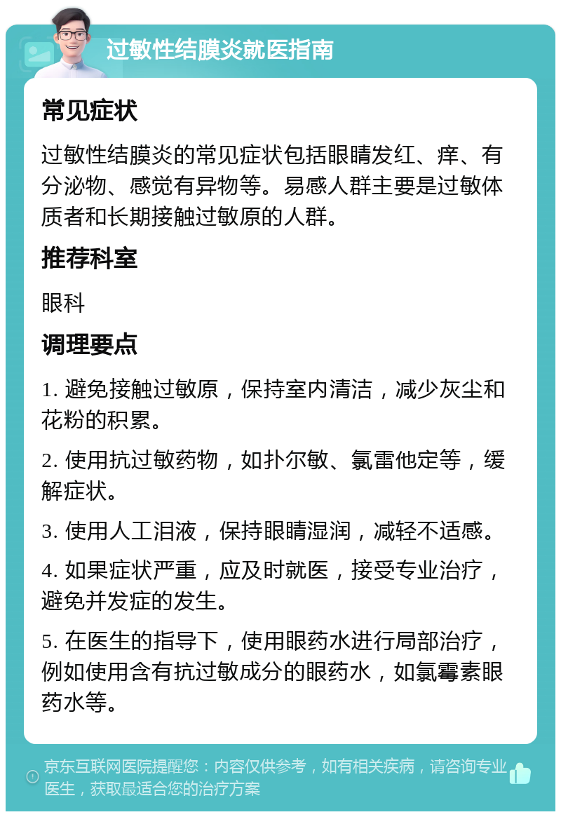 过敏性结膜炎就医指南 常见症状 过敏性结膜炎的常见症状包括眼睛发红、痒、有分泌物、感觉有异物等。易感人群主要是过敏体质者和长期接触过敏原的人群。 推荐科室 眼科 调理要点 1. 避免接触过敏原，保持室内清洁，减少灰尘和花粉的积累。 2. 使用抗过敏药物，如扑尔敏、氯雷他定等，缓解症状。 3. 使用人工泪液，保持眼睛湿润，减轻不适感。 4. 如果症状严重，应及时就医，接受专业治疗，避免并发症的发生。 5. 在医生的指导下，使用眼药水进行局部治疗，例如使用含有抗过敏成分的眼药水，如氯霉素眼药水等。