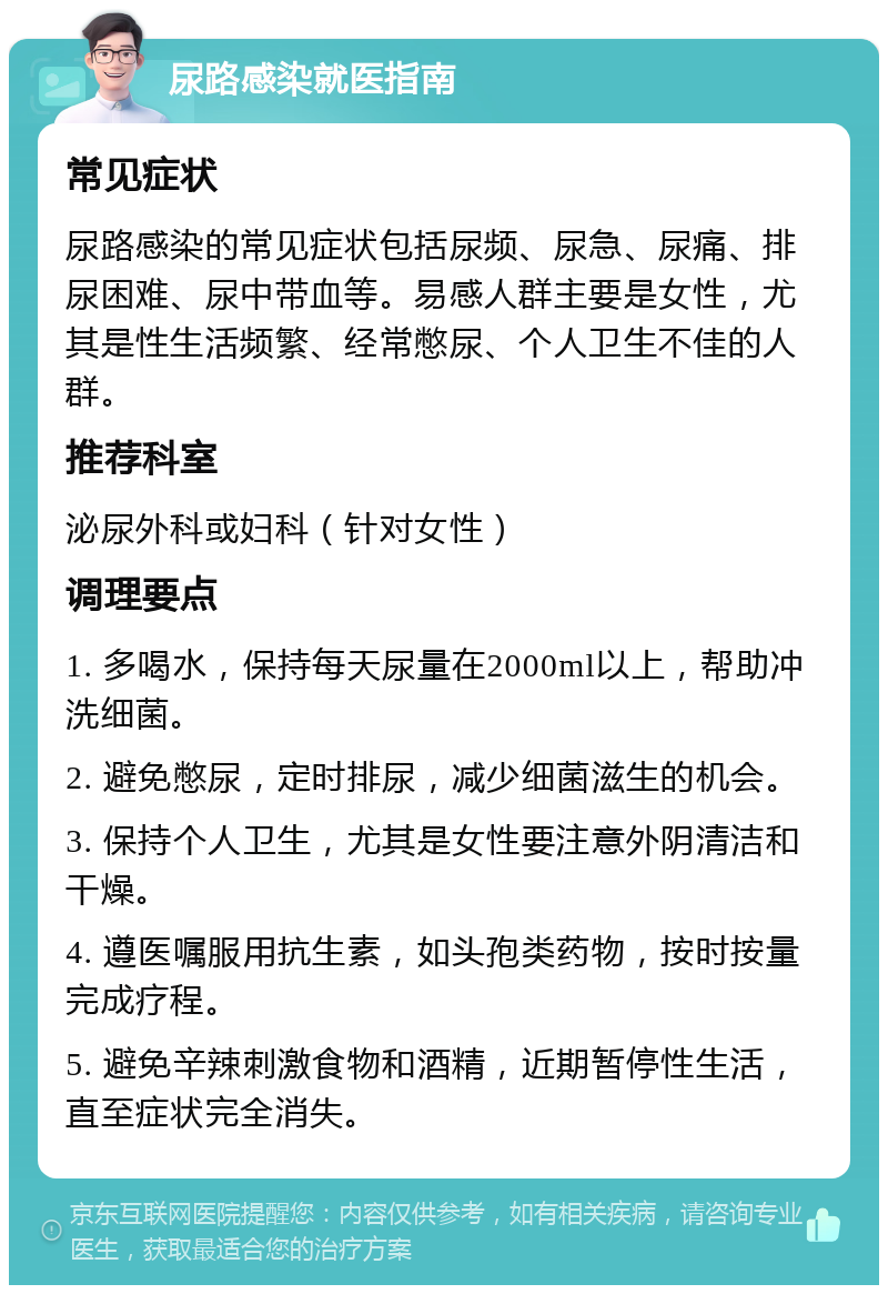 尿路感染就医指南 常见症状 尿路感染的常见症状包括尿频、尿急、尿痛、排尿困难、尿中带血等。易感人群主要是女性，尤其是性生活频繁、经常憋尿、个人卫生不佳的人群。 推荐科室 泌尿外科或妇科（针对女性） 调理要点 1. 多喝水，保持每天尿量在2000ml以上，帮助冲洗细菌。 2. 避免憋尿，定时排尿，减少细菌滋生的机会。 3. 保持个人卫生，尤其是女性要注意外阴清洁和干燥。 4. 遵医嘱服用抗生素，如头孢类药物，按时按量完成疗程。 5. 避免辛辣刺激食物和酒精，近期暂停性生活，直至症状完全消失。