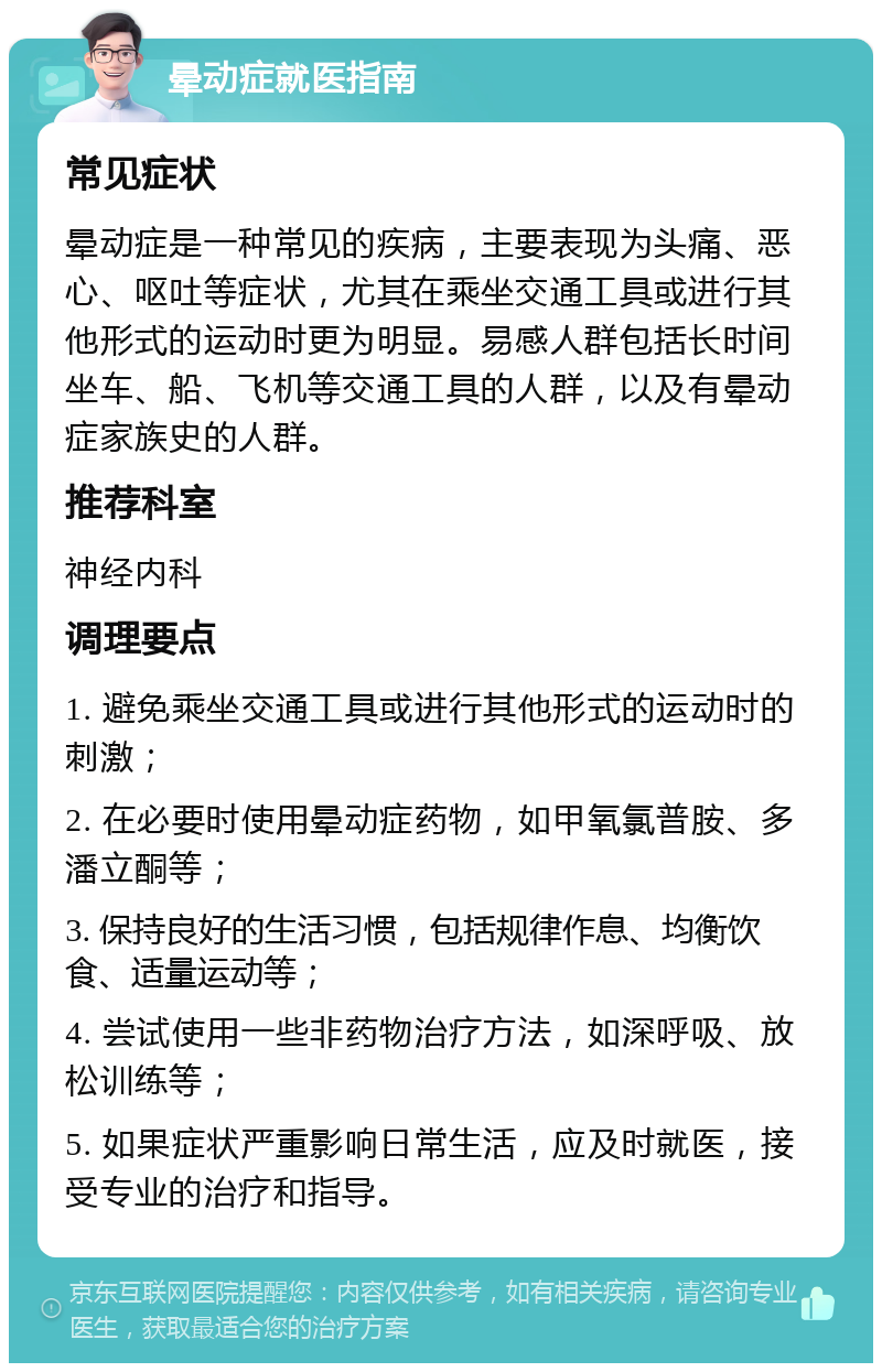 晕动症就医指南 常见症状 晕动症是一种常见的疾病，主要表现为头痛、恶心、呕吐等症状，尤其在乘坐交通工具或进行其他形式的运动时更为明显。易感人群包括长时间坐车、船、飞机等交通工具的人群，以及有晕动症家族史的人群。 推荐科室 神经内科 调理要点 1. 避免乘坐交通工具或进行其他形式的运动时的刺激； 2. 在必要时使用晕动症药物，如甲氧氯普胺、多潘立酮等； 3. 保持良好的生活习惯，包括规律作息、均衡饮食、适量运动等； 4. 尝试使用一些非药物治疗方法，如深呼吸、放松训练等； 5. 如果症状严重影响日常生活，应及时就医，接受专业的治疗和指导。