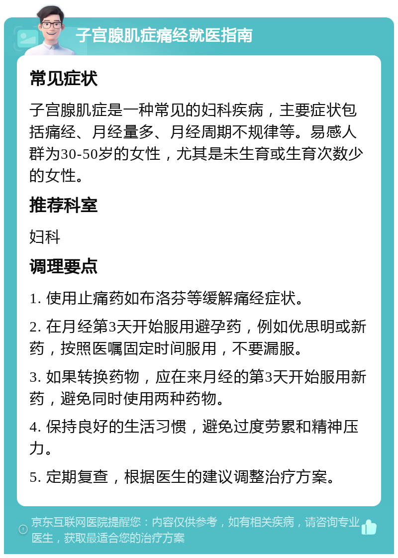 子宫腺肌症痛经就医指南 常见症状 子宫腺肌症是一种常见的妇科疾病，主要症状包括痛经、月经量多、月经周期不规律等。易感人群为30-50岁的女性，尤其是未生育或生育次数少的女性。 推荐科室 妇科 调理要点 1. 使用止痛药如布洛芬等缓解痛经症状。 2. 在月经第3天开始服用避孕药，例如优思明或新药，按照医嘱固定时间服用，不要漏服。 3. 如果转换药物，应在来月经的第3天开始服用新药，避免同时使用两种药物。 4. 保持良好的生活习惯，避免过度劳累和精神压力。 5. 定期复查，根据医生的建议调整治疗方案。