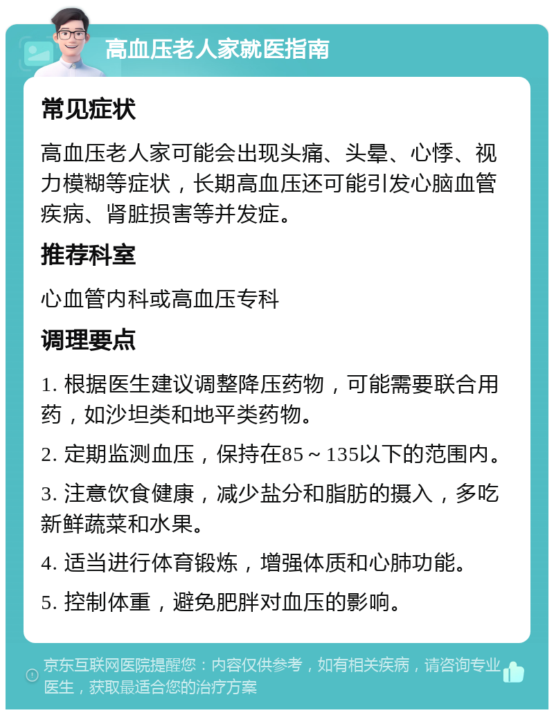 高血压老人家就医指南 常见症状 高血压老人家可能会出现头痛、头晕、心悸、视力模糊等症状，长期高血压还可能引发心脑血管疾病、肾脏损害等并发症。 推荐科室 心血管内科或高血压专科 调理要点 1. 根据医生建议调整降压药物，可能需要联合用药，如沙坦类和地平类药物。 2. 定期监测血压，保持在85～135以下的范围内。 3. 注意饮食健康，减少盐分和脂肪的摄入，多吃新鲜蔬菜和水果。 4. 适当进行体育锻炼，增强体质和心肺功能。 5. 控制体重，避免肥胖对血压的影响。