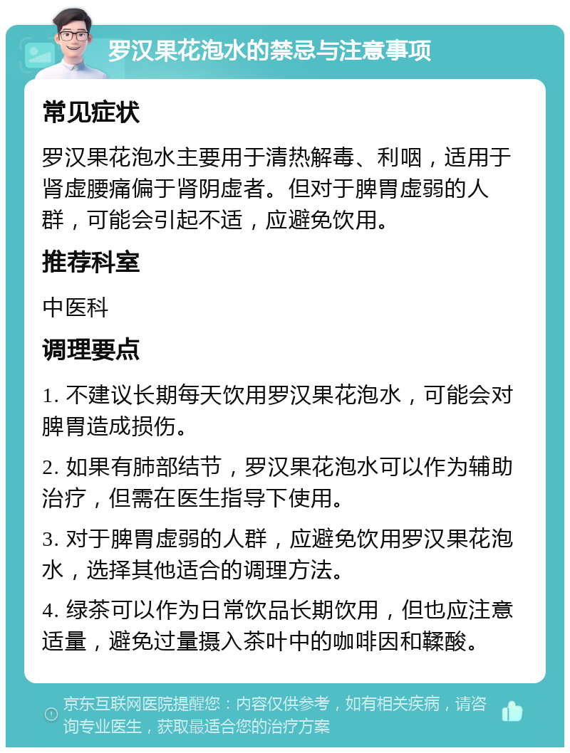 罗汉果花泡水的禁忌与注意事项 常见症状 罗汉果花泡水主要用于清热解毒、利咽，适用于肾虚腰痛偏于肾阴虚者。但对于脾胃虚弱的人群，可能会引起不适，应避免饮用。 推荐科室 中医科 调理要点 1. 不建议长期每天饮用罗汉果花泡水，可能会对脾胃造成损伤。 2. 如果有肺部结节，罗汉果花泡水可以作为辅助治疗，但需在医生指导下使用。 3. 对于脾胃虚弱的人群，应避免饮用罗汉果花泡水，选择其他适合的调理方法。 4. 绿茶可以作为日常饮品长期饮用，但也应注意适量，避免过量摄入茶叶中的咖啡因和鞣酸。