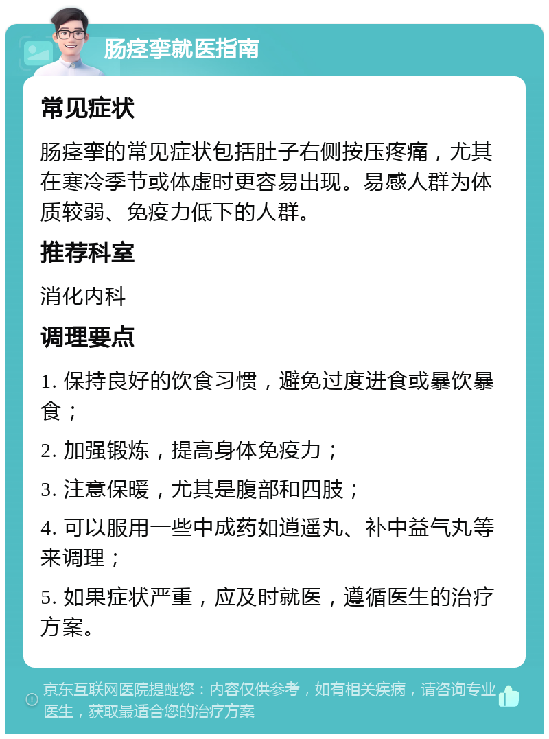 肠痉挛就医指南 常见症状 肠痉挛的常见症状包括肚子右侧按压疼痛，尤其在寒冷季节或体虚时更容易出现。易感人群为体质较弱、免疫力低下的人群。 推荐科室 消化内科 调理要点 1. 保持良好的饮食习惯，避免过度进食或暴饮暴食； 2. 加强锻炼，提高身体免疫力； 3. 注意保暖，尤其是腹部和四肢； 4. 可以服用一些中成药如逍遥丸、补中益气丸等来调理； 5. 如果症状严重，应及时就医，遵循医生的治疗方案。