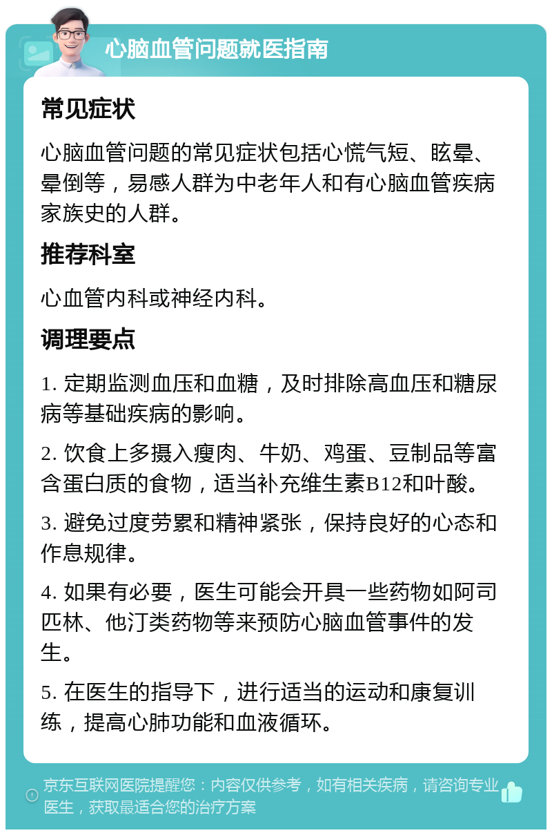 心脑血管问题就医指南 常见症状 心脑血管问题的常见症状包括心慌气短、眩晕、晕倒等，易感人群为中老年人和有心脑血管疾病家族史的人群。 推荐科室 心血管内科或神经内科。 调理要点 1. 定期监测血压和血糖，及时排除高血压和糖尿病等基础疾病的影响。 2. 饮食上多摄入瘦肉、牛奶、鸡蛋、豆制品等富含蛋白质的食物，适当补充维生素B12和叶酸。 3. 避免过度劳累和精神紧张，保持良好的心态和作息规律。 4. 如果有必要，医生可能会开具一些药物如阿司匹林、他汀类药物等来预防心脑血管事件的发生。 5. 在医生的指导下，进行适当的运动和康复训练，提高心肺功能和血液循环。