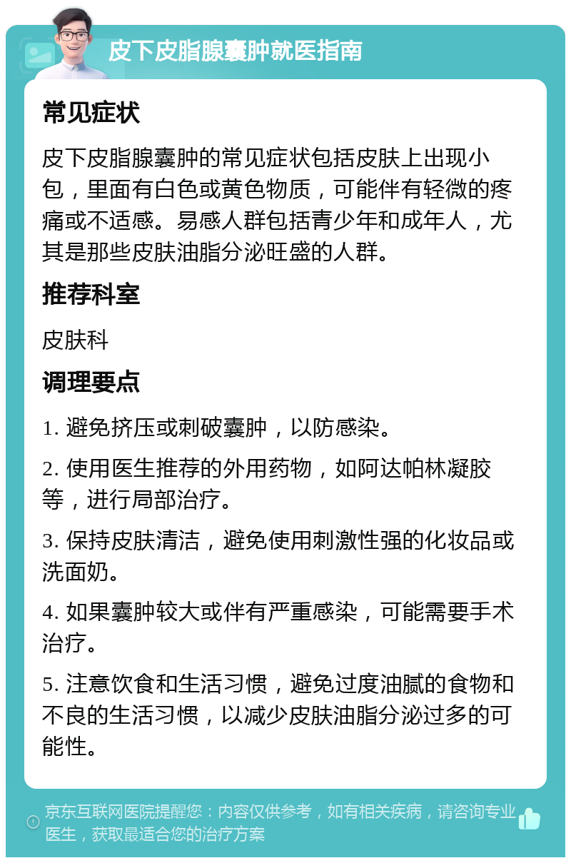 皮下皮脂腺囊肿就医指南 常见症状 皮下皮脂腺囊肿的常见症状包括皮肤上出现小包，里面有白色或黄色物质，可能伴有轻微的疼痛或不适感。易感人群包括青少年和成年人，尤其是那些皮肤油脂分泌旺盛的人群。 推荐科室 皮肤科 调理要点 1. 避免挤压或刺破囊肿，以防感染。 2. 使用医生推荐的外用药物，如阿达帕林凝胶等，进行局部治疗。 3. 保持皮肤清洁，避免使用刺激性强的化妆品或洗面奶。 4. 如果囊肿较大或伴有严重感染，可能需要手术治疗。 5. 注意饮食和生活习惯，避免过度油腻的食物和不良的生活习惯，以减少皮肤油脂分泌过多的可能性。