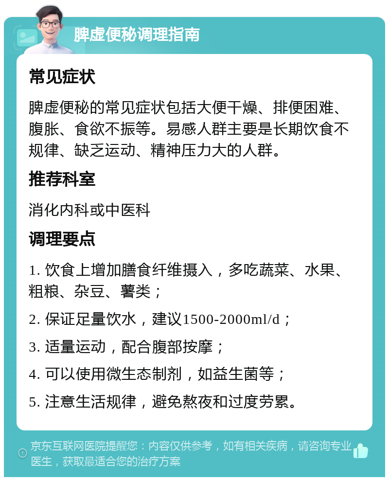 脾虚便秘调理指南 常见症状 脾虚便秘的常见症状包括大便干燥、排便困难、腹胀、食欲不振等。易感人群主要是长期饮食不规律、缺乏运动、精神压力大的人群。 推荐科室 消化内科或中医科 调理要点 1. 饮食上增加膳食纤维摄入，多吃蔬菜、水果、粗粮、杂豆、薯类； 2. 保证足量饮水，建议1500-2000ml/d； 3. 适量运动，配合腹部按摩； 4. 可以使用微生态制剂，如益生菌等； 5. 注意生活规律，避免熬夜和过度劳累。