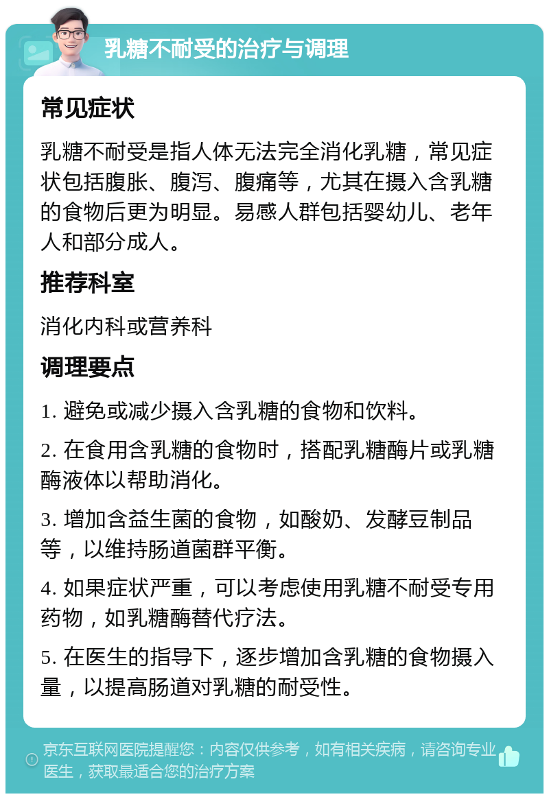 乳糖不耐受的治疗与调理 常见症状 乳糖不耐受是指人体无法完全消化乳糖，常见症状包括腹胀、腹泻、腹痛等，尤其在摄入含乳糖的食物后更为明显。易感人群包括婴幼儿、老年人和部分成人。 推荐科室 消化内科或营养科 调理要点 1. 避免或减少摄入含乳糖的食物和饮料。 2. 在食用含乳糖的食物时，搭配乳糖酶片或乳糖酶液体以帮助消化。 3. 增加含益生菌的食物，如酸奶、发酵豆制品等，以维持肠道菌群平衡。 4. 如果症状严重，可以考虑使用乳糖不耐受专用药物，如乳糖酶替代疗法。 5. 在医生的指导下，逐步增加含乳糖的食物摄入量，以提高肠道对乳糖的耐受性。