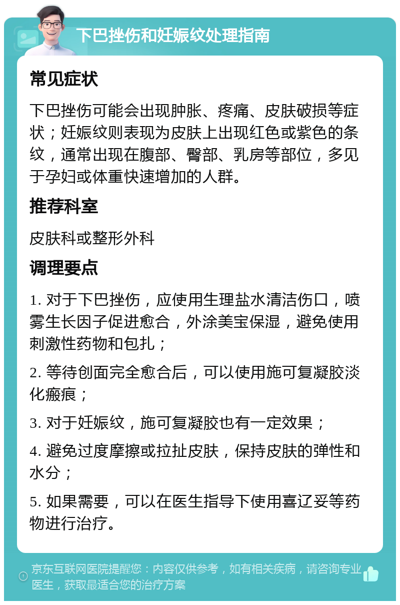 下巴挫伤和妊娠纹处理指南 常见症状 下巴挫伤可能会出现肿胀、疼痛、皮肤破损等症状；妊娠纹则表现为皮肤上出现红色或紫色的条纹，通常出现在腹部、臀部、乳房等部位，多见于孕妇或体重快速增加的人群。 推荐科室 皮肤科或整形外科 调理要点 1. 对于下巴挫伤，应使用生理盐水清洁伤口，喷雾生长因子促进愈合，外涂美宝保湿，避免使用刺激性药物和包扎； 2. 等待创面完全愈合后，可以使用施可复凝胶淡化瘢痕； 3. 对于妊娠纹，施可复凝胶也有一定效果； 4. 避免过度摩擦或拉扯皮肤，保持皮肤的弹性和水分； 5. 如果需要，可以在医生指导下使用喜辽妥等药物进行治疗。