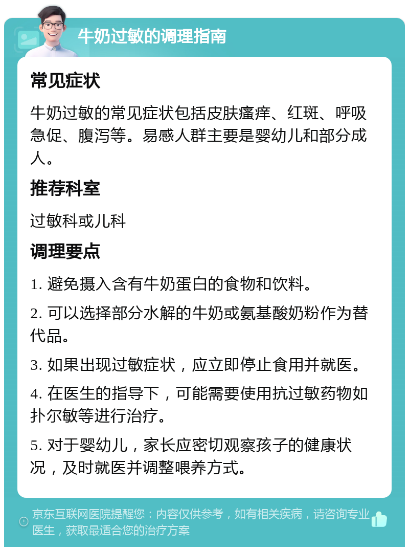 牛奶过敏的调理指南 常见症状 牛奶过敏的常见症状包括皮肤瘙痒、红斑、呼吸急促、腹泻等。易感人群主要是婴幼儿和部分成人。 推荐科室 过敏科或儿科 调理要点 1. 避免摄入含有牛奶蛋白的食物和饮料。 2. 可以选择部分水解的牛奶或氨基酸奶粉作为替代品。 3. 如果出现过敏症状，应立即停止食用并就医。 4. 在医生的指导下，可能需要使用抗过敏药物如扑尔敏等进行治疗。 5. 对于婴幼儿，家长应密切观察孩子的健康状况，及时就医并调整喂养方式。