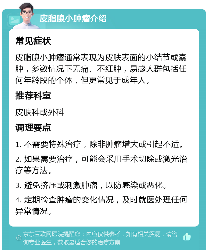 皮脂腺小肿瘤介绍 常见症状 皮脂腺小肿瘤通常表现为皮肤表面的小结节或囊肿，多数情况下无痛、不红肿，易感人群包括任何年龄段的个体，但更常见于成年人。 推荐科室 皮肤科或外科 调理要点 1. 不需要特殊治疗，除非肿瘤增大或引起不适。 2. 如果需要治疗，可能会采用手术切除或激光治疗等方法。 3. 避免挤压或刺激肿瘤，以防感染或恶化。 4. 定期检查肿瘤的变化情况，及时就医处理任何异常情况。