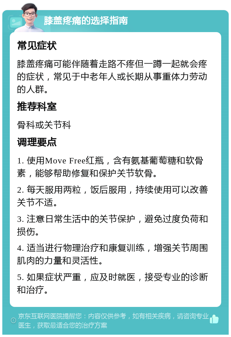 膝盖疼痛的选择指南 常见症状 膝盖疼痛可能伴随着走路不疼但一蹲一起就会疼的症状，常见于中老年人或长期从事重体力劳动的人群。 推荐科室 骨科或关节科 调理要点 1. 使用Move Free红瓶，含有氨基葡萄糖和软骨素，能够帮助修复和保护关节软骨。 2. 每天服用两粒，饭后服用，持续使用可以改善关节不适。 3. 注意日常生活中的关节保护，避免过度负荷和损伤。 4. 适当进行物理治疗和康复训练，增强关节周围肌肉的力量和灵活性。 5. 如果症状严重，应及时就医，接受专业的诊断和治疗。