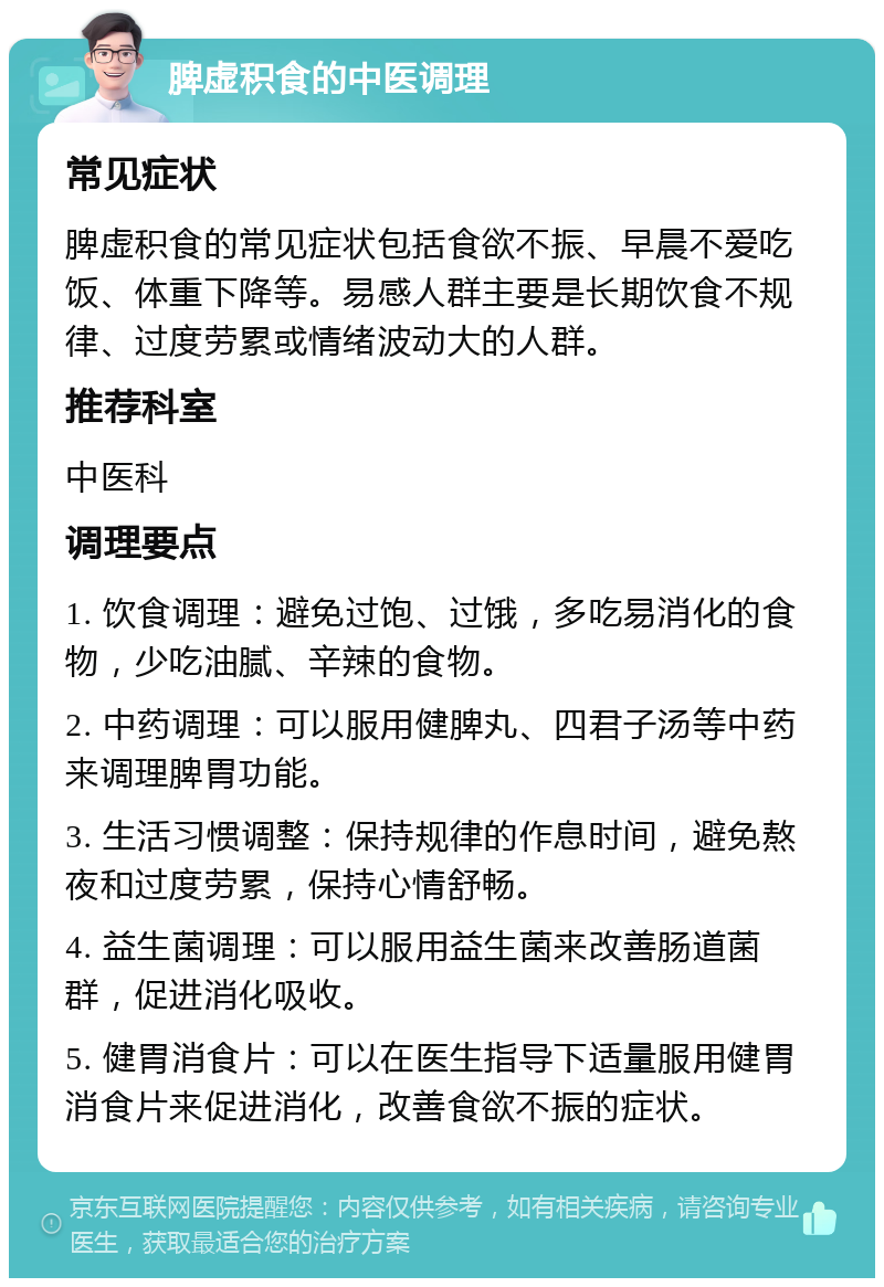 脾虚积食的中医调理 常见症状 脾虚积食的常见症状包括食欲不振、早晨不爱吃饭、体重下降等。易感人群主要是长期饮食不规律、过度劳累或情绪波动大的人群。 推荐科室 中医科 调理要点 1. 饮食调理：避免过饱、过饿，多吃易消化的食物，少吃油腻、辛辣的食物。 2. 中药调理：可以服用健脾丸、四君子汤等中药来调理脾胃功能。 3. 生活习惯调整：保持规律的作息时间，避免熬夜和过度劳累，保持心情舒畅。 4. 益生菌调理：可以服用益生菌来改善肠道菌群，促进消化吸收。 5. 健胃消食片：可以在医生指导下适量服用健胃消食片来促进消化，改善食欲不振的症状。