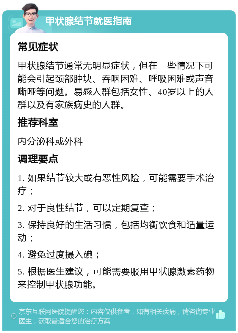 甲状腺结节就医指南 常见症状 甲状腺结节通常无明显症状，但在一些情况下可能会引起颈部肿块、吞咽困难、呼吸困难或声音嘶哑等问题。易感人群包括女性、40岁以上的人群以及有家族病史的人群。 推荐科室 内分泌科或外科 调理要点 1. 如果结节较大或有恶性风险，可能需要手术治疗； 2. 对于良性结节，可以定期复查； 3. 保持良好的生活习惯，包括均衡饮食和适量运动； 4. 避免过度摄入碘； 5. 根据医生建议，可能需要服用甲状腺激素药物来控制甲状腺功能。