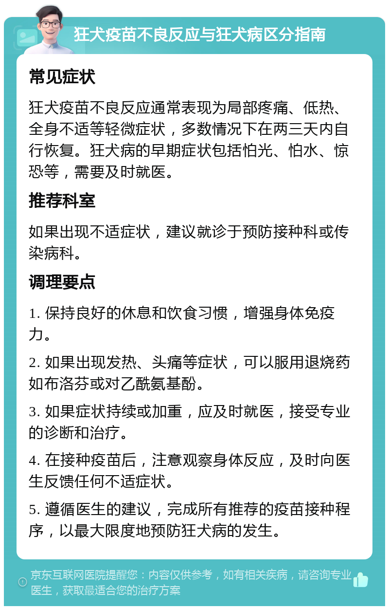 狂犬疫苗不良反应与狂犬病区分指南 常见症状 狂犬疫苗不良反应通常表现为局部疼痛、低热、全身不适等轻微症状，多数情况下在两三天内自行恢复。狂犬病的早期症状包括怕光、怕水、惊恐等，需要及时就医。 推荐科室 如果出现不适症状，建议就诊于预防接种科或传染病科。 调理要点 1. 保持良好的休息和饮食习惯，增强身体免疫力。 2. 如果出现发热、头痛等症状，可以服用退烧药如布洛芬或对乙酰氨基酚。 3. 如果症状持续或加重，应及时就医，接受专业的诊断和治疗。 4. 在接种疫苗后，注意观察身体反应，及时向医生反馈任何不适症状。 5. 遵循医生的建议，完成所有推荐的疫苗接种程序，以最大限度地预防狂犬病的发生。