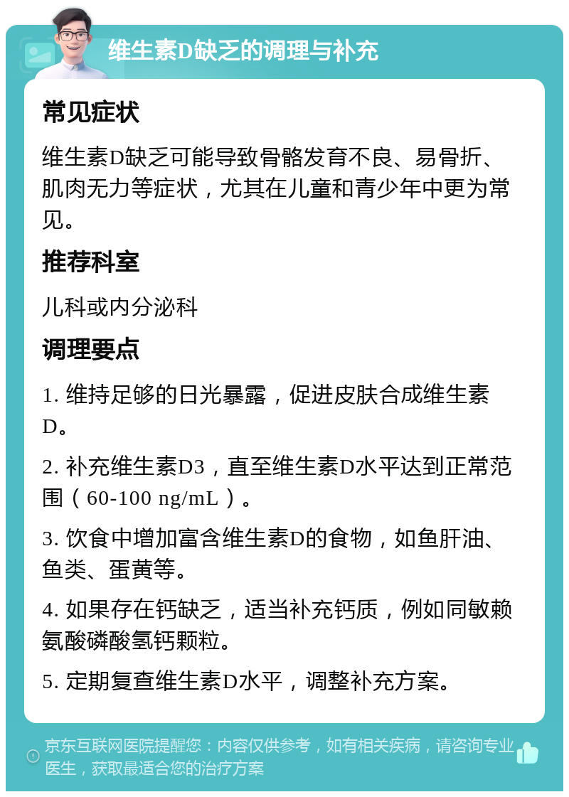 维生素D缺乏的调理与补充 常见症状 维生素D缺乏可能导致骨骼发育不良、易骨折、肌肉无力等症状，尤其在儿童和青少年中更为常见。 推荐科室 儿科或内分泌科 调理要点 1. 维持足够的日光暴露，促进皮肤合成维生素D。 2. 补充维生素D3，直至维生素D水平达到正常范围（60-100 ng/mL）。 3. 饮食中增加富含维生素D的食物，如鱼肝油、鱼类、蛋黄等。 4. 如果存在钙缺乏，适当补充钙质，例如同敏赖氨酸磷酸氢钙颗粒。 5. 定期复查维生素D水平，调整补充方案。