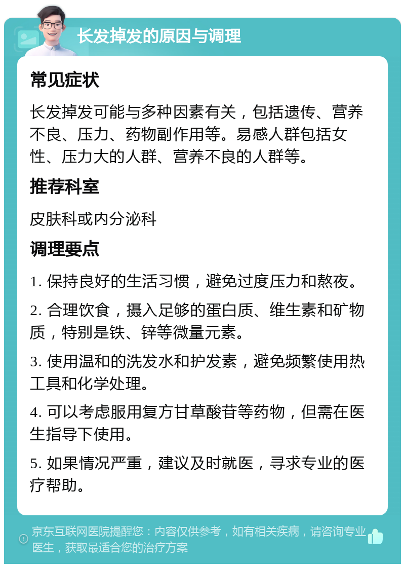 长发掉发的原因与调理 常见症状 长发掉发可能与多种因素有关，包括遗传、营养不良、压力、药物副作用等。易感人群包括女性、压力大的人群、营养不良的人群等。 推荐科室 皮肤科或内分泌科 调理要点 1. 保持良好的生活习惯，避免过度压力和熬夜。 2. 合理饮食，摄入足够的蛋白质、维生素和矿物质，特别是铁、锌等微量元素。 3. 使用温和的洗发水和护发素，避免频繁使用热工具和化学处理。 4. 可以考虑服用复方甘草酸苷等药物，但需在医生指导下使用。 5. 如果情况严重，建议及时就医，寻求专业的医疗帮助。