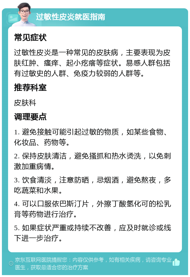 过敏性皮炎就医指南 常见症状 过敏性皮炎是一种常见的皮肤病，主要表现为皮肤红肿、瘙痒、起小疙瘩等症状。易感人群包括有过敏史的人群、免疫力较弱的人群等。 推荐科室 皮肤科 调理要点 1. 避免接触可能引起过敏的物质，如某些食物、化妆品、药物等。 2. 保持皮肤清洁，避免搔抓和热水烫洗，以免刺激加重病情。 3. 饮食清淡，注意防晒，忌烟酒，避免熬夜，多吃蔬菜和水果。 4. 可以口服依巴斯汀片，外擦丁酸氢化可的松乳膏等药物进行治疗。 5. 如果症状严重或持续不改善，应及时就诊或线下进一步治疗。