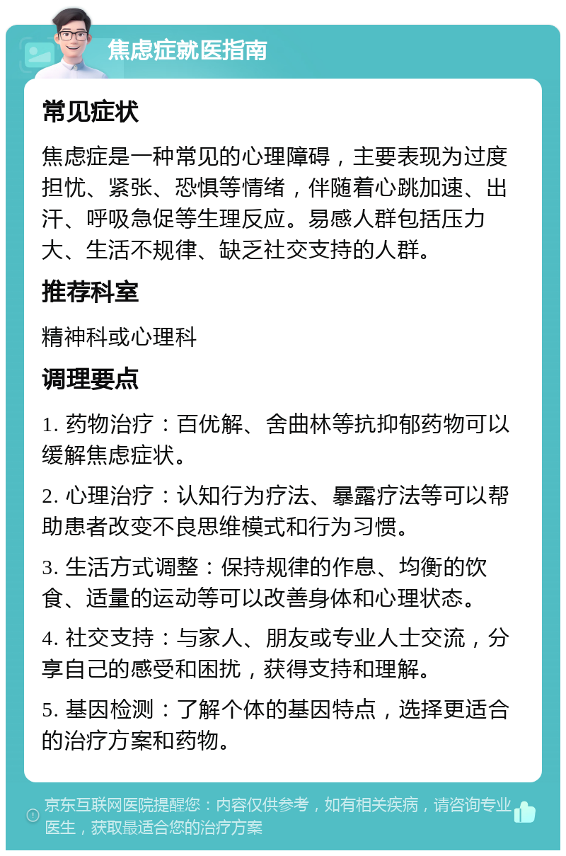 焦虑症就医指南 常见症状 焦虑症是一种常见的心理障碍，主要表现为过度担忧、紧张、恐惧等情绪，伴随着心跳加速、出汗、呼吸急促等生理反应。易感人群包括压力大、生活不规律、缺乏社交支持的人群。 推荐科室 精神科或心理科 调理要点 1. 药物治疗：百优解、舍曲林等抗抑郁药物可以缓解焦虑症状。 2. 心理治疗：认知行为疗法、暴露疗法等可以帮助患者改变不良思维模式和行为习惯。 3. 生活方式调整：保持规律的作息、均衡的饮食、适量的运动等可以改善身体和心理状态。 4. 社交支持：与家人、朋友或专业人士交流，分享自己的感受和困扰，获得支持和理解。 5. 基因检测：了解个体的基因特点，选择更适合的治疗方案和药物。