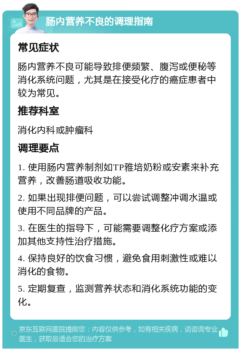 肠内营养不良的调理指南 常见症状 肠内营养不良可能导致排便频繁、腹泻或便秘等消化系统问题，尤其是在接受化疗的癌症患者中较为常见。 推荐科室 消化内科或肿瘤科 调理要点 1. 使用肠内营养制剂如TP雅培奶粉或安素来补充营养，改善肠道吸收功能。 2. 如果出现排便问题，可以尝试调整冲调水温或使用不同品牌的产品。 3. 在医生的指导下，可能需要调整化疗方案或添加其他支持性治疗措施。 4. 保持良好的饮食习惯，避免食用刺激性或难以消化的食物。 5. 定期复查，监测营养状态和消化系统功能的变化。