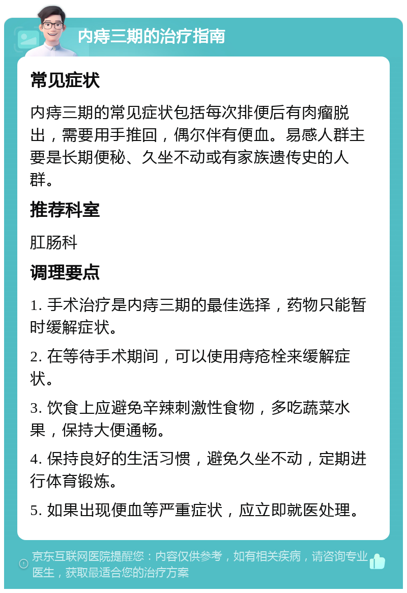 内痔三期的治疗指南 常见症状 内痔三期的常见症状包括每次排便后有肉瘤脱出，需要用手推回，偶尔伴有便血。易感人群主要是长期便秘、久坐不动或有家族遗传史的人群。 推荐科室 肛肠科 调理要点 1. 手术治疗是内痔三期的最佳选择，药物只能暂时缓解症状。 2. 在等待手术期间，可以使用痔疮栓来缓解症状。 3. 饮食上应避免辛辣刺激性食物，多吃蔬菜水果，保持大便通畅。 4. 保持良好的生活习惯，避免久坐不动，定期进行体育锻炼。 5. 如果出现便血等严重症状，应立即就医处理。