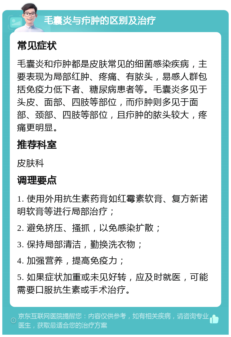 毛囊炎与疖肿的区别及治疗 常见症状 毛囊炎和疖肿都是皮肤常见的细菌感染疾病，主要表现为局部红肿、疼痛、有脓头，易感人群包括免疫力低下者、糖尿病患者等。毛囊炎多见于头皮、面部、四肢等部位，而疖肿则多见于面部、颈部、四肢等部位，且疖肿的脓头较大，疼痛更明显。 推荐科室 皮肤科 调理要点 1. 使用外用抗生素药膏如红霉素软膏、复方新诺明软膏等进行局部治疗； 2. 避免挤压、搔抓，以免感染扩散； 3. 保持局部清洁，勤换洗衣物； 4. 加强营养，提高免疫力； 5. 如果症状加重或未见好转，应及时就医，可能需要口服抗生素或手术治疗。