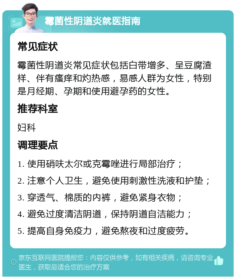 霉菌性阴道炎就医指南 常见症状 霉菌性阴道炎常见症状包括白带增多、呈豆腐渣样、伴有瘙痒和灼热感，易感人群为女性，特别是月经期、孕期和使用避孕药的女性。 推荐科室 妇科 调理要点 1. 使用硝呋太尔或克霉唑进行局部治疗； 2. 注意个人卫生，避免使用刺激性洗液和护垫； 3. 穿透气、棉质的内裤，避免紧身衣物； 4. 避免过度清洁阴道，保持阴道自洁能力； 5. 提高自身免疫力，避免熬夜和过度疲劳。