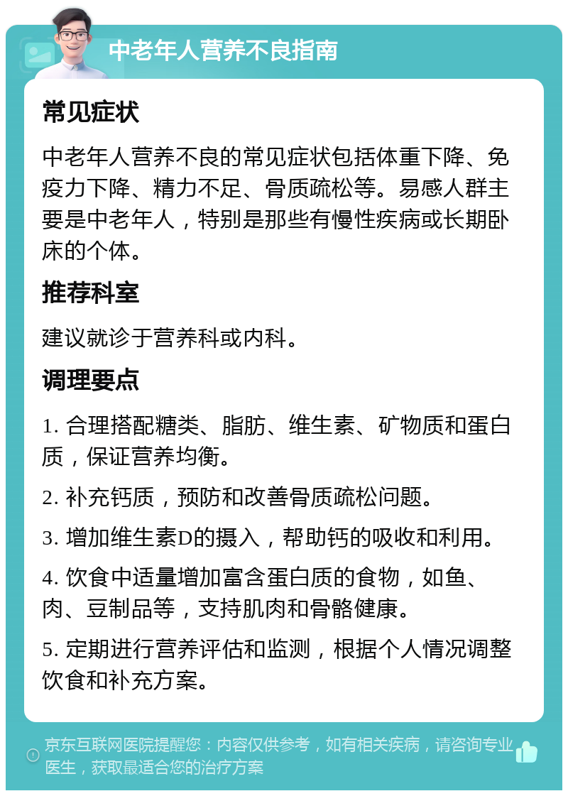 中老年人营养不良指南 常见症状 中老年人营养不良的常见症状包括体重下降、免疫力下降、精力不足、骨质疏松等。易感人群主要是中老年人，特别是那些有慢性疾病或长期卧床的个体。 推荐科室 建议就诊于营养科或内科。 调理要点 1. 合理搭配糖类、脂肪、维生素、矿物质和蛋白质，保证营养均衡。 2. 补充钙质，预防和改善骨质疏松问题。 3. 增加维生素D的摄入，帮助钙的吸收和利用。 4. 饮食中适量增加富含蛋白质的食物，如鱼、肉、豆制品等，支持肌肉和骨骼健康。 5. 定期进行营养评估和监测，根据个人情况调整饮食和补充方案。