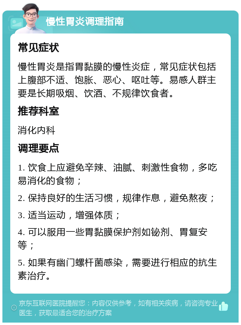 慢性胃炎调理指南 常见症状 慢性胃炎是指胃黏膜的慢性炎症，常见症状包括上腹部不适、饱胀、恶心、呕吐等。易感人群主要是长期吸烟、饮酒、不规律饮食者。 推荐科室 消化内科 调理要点 1. 饮食上应避免辛辣、油腻、刺激性食物，多吃易消化的食物； 2. 保持良好的生活习惯，规律作息，避免熬夜； 3. 适当运动，增强体质； 4. 可以服用一些胃黏膜保护剂如铋剂、胃复安等； 5. 如果有幽门螺杆菌感染，需要进行相应的抗生素治疗。