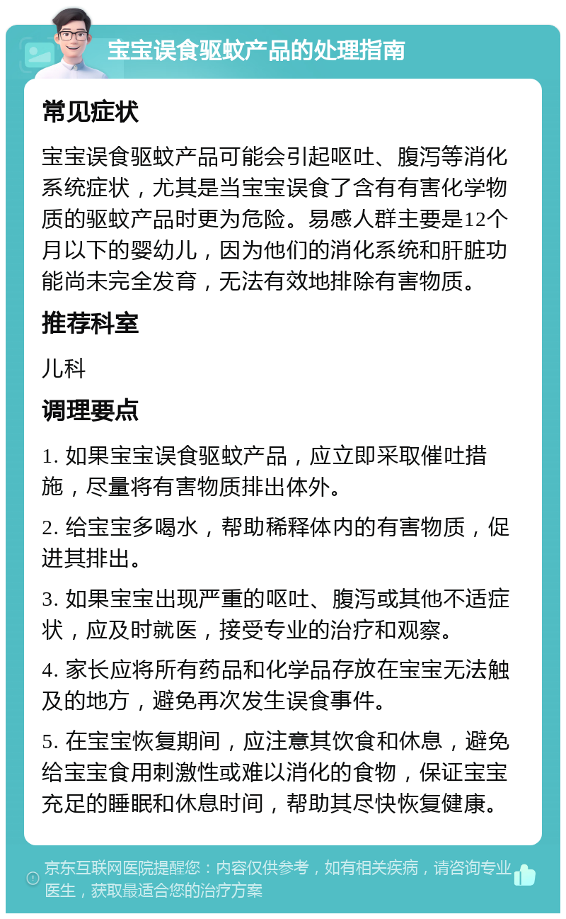 宝宝误食驱蚊产品的处理指南 常见症状 宝宝误食驱蚊产品可能会引起呕吐、腹泻等消化系统症状，尤其是当宝宝误食了含有有害化学物质的驱蚊产品时更为危险。易感人群主要是12个月以下的婴幼儿，因为他们的消化系统和肝脏功能尚未完全发育，无法有效地排除有害物质。 推荐科室 儿科 调理要点 1. 如果宝宝误食驱蚊产品，应立即采取催吐措施，尽量将有害物质排出体外。 2. 给宝宝多喝水，帮助稀释体内的有害物质，促进其排出。 3. 如果宝宝出现严重的呕吐、腹泻或其他不适症状，应及时就医，接受专业的治疗和观察。 4. 家长应将所有药品和化学品存放在宝宝无法触及的地方，避免再次发生误食事件。 5. 在宝宝恢复期间，应注意其饮食和休息，避免给宝宝食用刺激性或难以消化的食物，保证宝宝充足的睡眠和休息时间，帮助其尽快恢复健康。