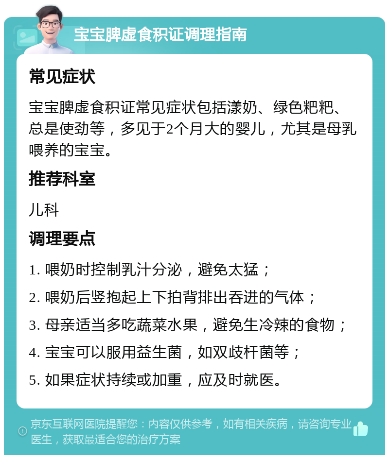 宝宝脾虚食积证调理指南 常见症状 宝宝脾虚食积证常见症状包括漾奶、绿色粑粑、总是使劲等，多见于2个月大的婴儿，尤其是母乳喂养的宝宝。 推荐科室 儿科 调理要点 1. 喂奶时控制乳汁分泌，避免太猛； 2. 喂奶后竖抱起上下拍背排出吞进的气体； 3. 母亲适当多吃蔬菜水果，避免生冷辣的食物； 4. 宝宝可以服用益生菌，如双歧杆菌等； 5. 如果症状持续或加重，应及时就医。