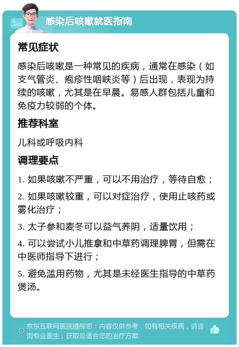 感染后咳嗽就医指南 常见症状 感染后咳嗽是一种常见的疾病，通常在感染（如支气管炎、疱疹性咽峡炎等）后出现，表现为持续的咳嗽，尤其是在早晨。易感人群包括儿童和免疫力较弱的个体。 推荐科室 儿科或呼吸内科 调理要点 1. 如果咳嗽不严重，可以不用治疗，等待自愈； 2. 如果咳嗽较重，可以对症治疗，使用止咳药或雾化治疗； 3. 太子参和麦冬可以益气养阴，适量饮用； 4. 可以尝试小儿推拿和中草药调理脾胃，但需在中医师指导下进行； 5. 避免滥用药物，尤其是未经医生指导的中草药煲汤。