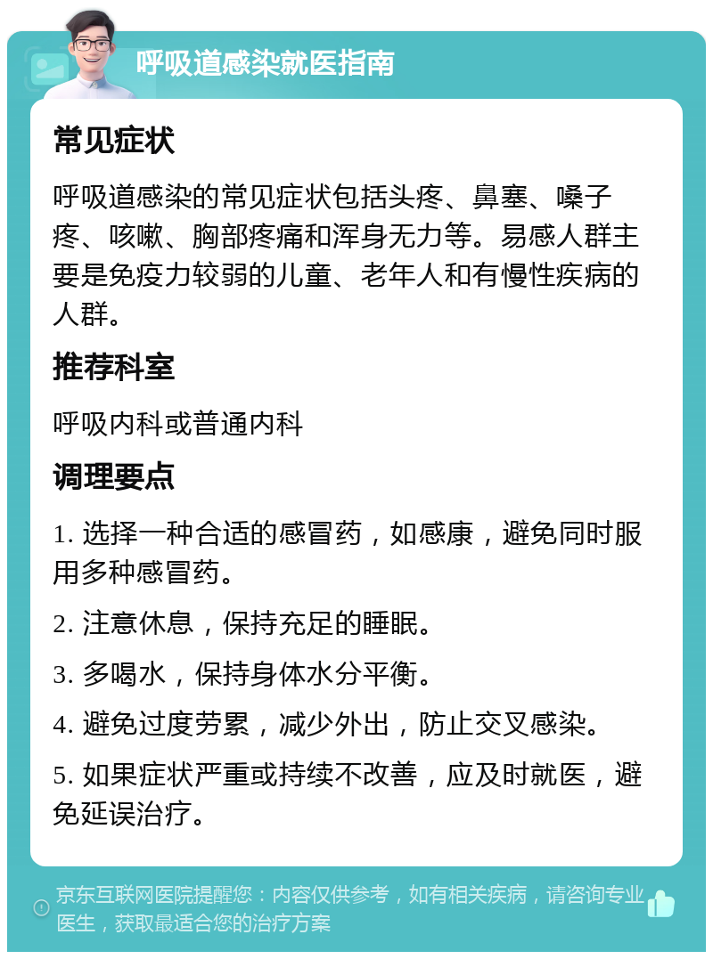 呼吸道感染就医指南 常见症状 呼吸道感染的常见症状包括头疼、鼻塞、嗓子疼、咳嗽、胸部疼痛和浑身无力等。易感人群主要是免疫力较弱的儿童、老年人和有慢性疾病的人群。 推荐科室 呼吸内科或普通内科 调理要点 1. 选择一种合适的感冒药，如感康，避免同时服用多种感冒药。 2. 注意休息，保持充足的睡眠。 3. 多喝水，保持身体水分平衡。 4. 避免过度劳累，减少外出，防止交叉感染。 5. 如果症状严重或持续不改善，应及时就医，避免延误治疗。