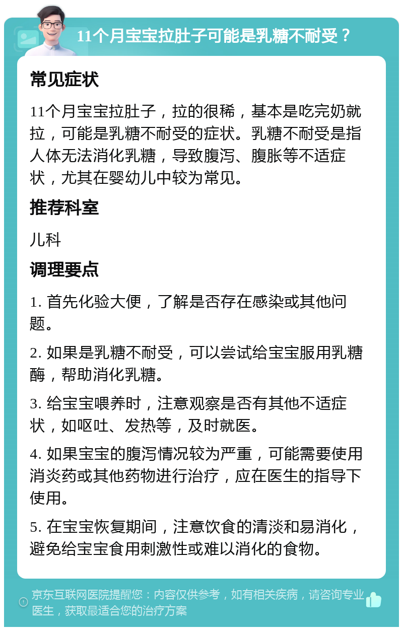 11个月宝宝拉肚子可能是乳糖不耐受？ 常见症状 11个月宝宝拉肚子，拉的很稀，基本是吃完奶就拉，可能是乳糖不耐受的症状。乳糖不耐受是指人体无法消化乳糖，导致腹泻、腹胀等不适症状，尤其在婴幼儿中较为常见。 推荐科室 儿科 调理要点 1. 首先化验大便，了解是否存在感染或其他问题。 2. 如果是乳糖不耐受，可以尝试给宝宝服用乳糖酶，帮助消化乳糖。 3. 给宝宝喂养时，注意观察是否有其他不适症状，如呕吐、发热等，及时就医。 4. 如果宝宝的腹泻情况较为严重，可能需要使用消炎药或其他药物进行治疗，应在医生的指导下使用。 5. 在宝宝恢复期间，注意饮食的清淡和易消化，避免给宝宝食用刺激性或难以消化的食物。