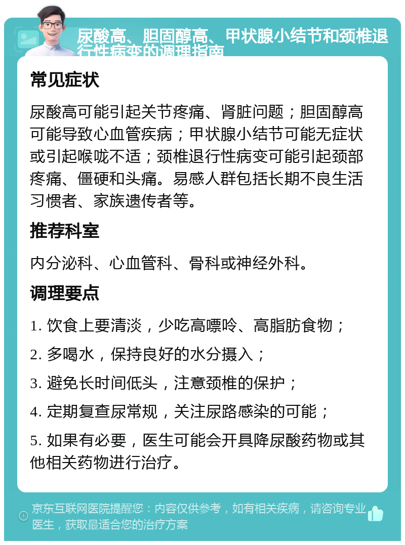 尿酸高、胆固醇高、甲状腺小结节和颈椎退行性病变的调理指南 常见症状 尿酸高可能引起关节疼痛、肾脏问题；胆固醇高可能导致心血管疾病；甲状腺小结节可能无症状或引起喉咙不适；颈椎退行性病变可能引起颈部疼痛、僵硬和头痛。易感人群包括长期不良生活习惯者、家族遗传者等。 推荐科室 内分泌科、心血管科、骨科或神经外科。 调理要点 1. 饮食上要清淡，少吃高嘌呤、高脂肪食物； 2. 多喝水，保持良好的水分摄入； 3. 避免长时间低头，注意颈椎的保护； 4. 定期复查尿常规，关注尿路感染的可能； 5. 如果有必要，医生可能会开具降尿酸药物或其他相关药物进行治疗。