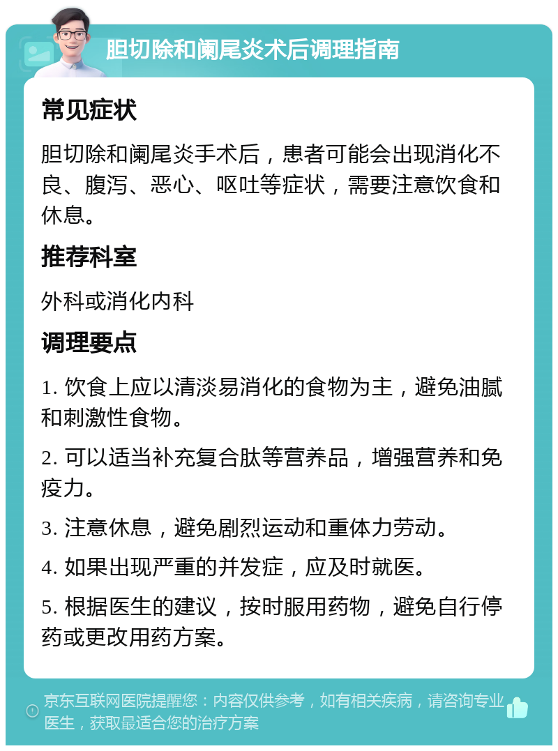 胆切除和阑尾炎术后调理指南 常见症状 胆切除和阑尾炎手术后，患者可能会出现消化不良、腹泻、恶心、呕吐等症状，需要注意饮食和休息。 推荐科室 外科或消化内科 调理要点 1. 饮食上应以清淡易消化的食物为主，避免油腻和刺激性食物。 2. 可以适当补充复合肽等营养品，增强营养和免疫力。 3. 注意休息，避免剧烈运动和重体力劳动。 4. 如果出现严重的并发症，应及时就医。 5. 根据医生的建议，按时服用药物，避免自行停药或更改用药方案。