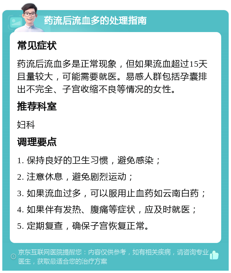 药流后流血多的处理指南 常见症状 药流后流血多是正常现象，但如果流血超过15天且量较大，可能需要就医。易感人群包括孕囊排出不完全、子宫收缩不良等情况的女性。 推荐科室 妇科 调理要点 1. 保持良好的卫生习惯，避免感染； 2. 注意休息，避免剧烈运动； 3. 如果流血过多，可以服用止血药如云南白药； 4. 如果伴有发热、腹痛等症状，应及时就医； 5. 定期复查，确保子宫恢复正常。