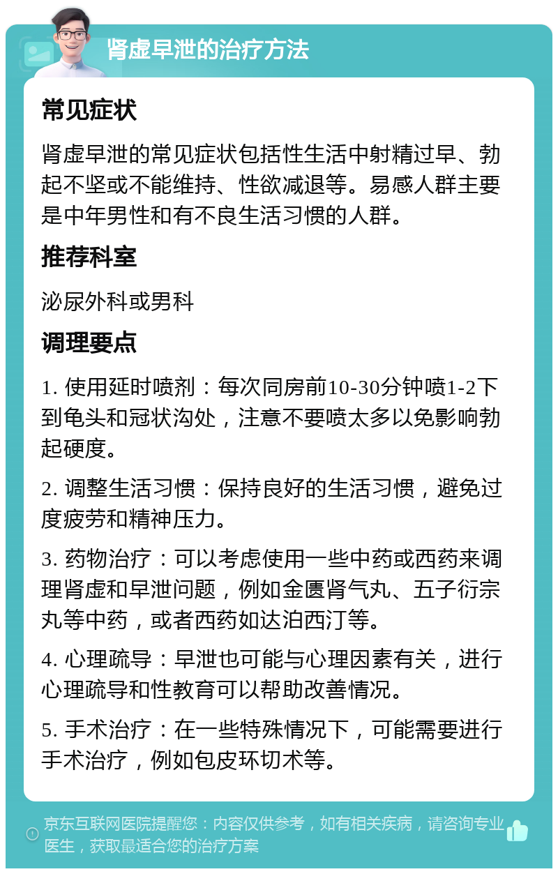 肾虚早泄的治疗方法 常见症状 肾虚早泄的常见症状包括性生活中射精过早、勃起不坚或不能维持、性欲减退等。易感人群主要是中年男性和有不良生活习惯的人群。 推荐科室 泌尿外科或男科 调理要点 1. 使用延时喷剂：每次同房前10-30分钟喷1-2下到龟头和冠状沟处，注意不要喷太多以免影响勃起硬度。 2. 调整生活习惯：保持良好的生活习惯，避免过度疲劳和精神压力。 3. 药物治疗：可以考虑使用一些中药或西药来调理肾虚和早泄问题，例如金匮肾气丸、五子衍宗丸等中药，或者西药如达泊西汀等。 4. 心理疏导：早泄也可能与心理因素有关，进行心理疏导和性教育可以帮助改善情况。 5. 手术治疗：在一些特殊情况下，可能需要进行手术治疗，例如包皮环切术等。