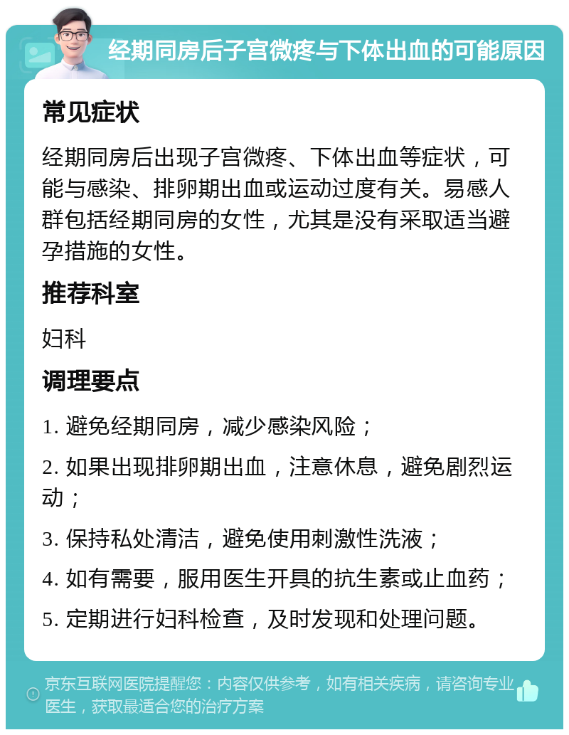 经期同房后子宫微疼与下体出血的可能原因 常见症状 经期同房后出现子宫微疼、下体出血等症状，可能与感染、排卵期出血或运动过度有关。易感人群包括经期同房的女性，尤其是没有采取适当避孕措施的女性。 推荐科室 妇科 调理要点 1. 避免经期同房，减少感染风险； 2. 如果出现排卵期出血，注意休息，避免剧烈运动； 3. 保持私处清洁，避免使用刺激性洗液； 4. 如有需要，服用医生开具的抗生素或止血药； 5. 定期进行妇科检查，及时发现和处理问题。