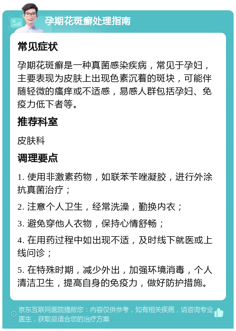 孕期花斑癣处理指南 常见症状 孕期花斑癣是一种真菌感染疾病，常见于孕妇，主要表现为皮肤上出现色素沉着的斑块，可能伴随轻微的瘙痒或不适感，易感人群包括孕妇、免疫力低下者等。 推荐科室 皮肤科 调理要点 1. 使用非激素药物，如联苯苄唑凝胶，进行外涂抗真菌治疗； 2. 注意个人卫生，经常洗澡，勤换内衣； 3. 避免穿他人衣物，保持心情舒畅； 4. 在用药过程中如出现不适，及时线下就医或上线问诊； 5. 在特殊时期，减少外出，加强环境消毒，个人清洁卫生，提高自身的免疫力，做好防护措施。