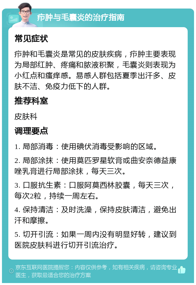 疖肿与毛囊炎的治疗指南 常见症状 疖肿和毛囊炎是常见的皮肤疾病，疖肿主要表现为局部红肿、疼痛和脓液积聚，毛囊炎则表现为小红点和瘙痒感。易感人群包括夏季出汗多、皮肤不洁、免疫力低下的人群。 推荐科室 皮肤科 调理要点 1. 局部消毒：使用碘伏消毒受影响的区域。 2. 局部涂抹：使用莫匹罗星软膏或曲安奈德益康唑乳膏进行局部涂抹，每天三次。 3. 口服抗生素：口服阿莫西林胶囊，每天三次，每次2粒，持续一周左右。 4. 保持清洁：及时洗澡，保持皮肤清洁，避免出汗和摩擦。 5. 切开引流：如果一周内没有明显好转，建议到医院皮肤科进行切开引流治疗。