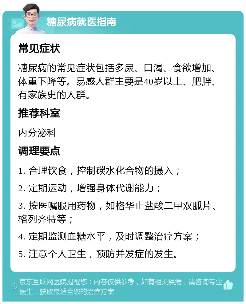 糖尿病就医指南 常见症状 糖尿病的常见症状包括多尿、口渴、食欲增加、体重下降等。易感人群主要是40岁以上、肥胖、有家族史的人群。 推荐科室 内分泌科 调理要点 1. 合理饮食，控制碳水化合物的摄入； 2. 定期运动，增强身体代谢能力； 3. 按医嘱服用药物，如格华止盐酸二甲双胍片、格列齐特等； 4. 定期监测血糖水平，及时调整治疗方案； 5. 注意个人卫生，预防并发症的发生。