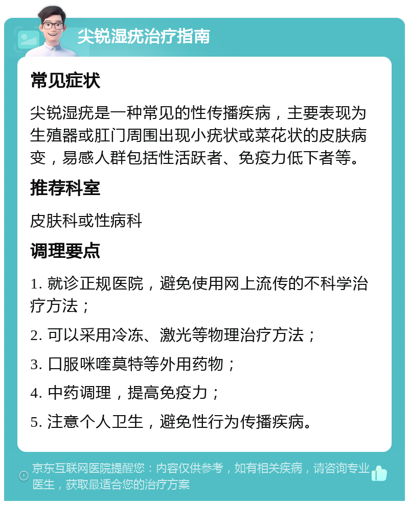 尖锐湿疣治疗指南 常见症状 尖锐湿疣是一种常见的性传播疾病，主要表现为生殖器或肛门周围出现小疣状或菜花状的皮肤病变，易感人群包括性活跃者、免疫力低下者等。 推荐科室 皮肤科或性病科 调理要点 1. 就诊正规医院，避免使用网上流传的不科学治疗方法； 2. 可以采用冷冻、激光等物理治疗方法； 3. 口服咪喹莫特等外用药物； 4. 中药调理，提高免疫力； 5. 注意个人卫生，避免性行为传播疾病。