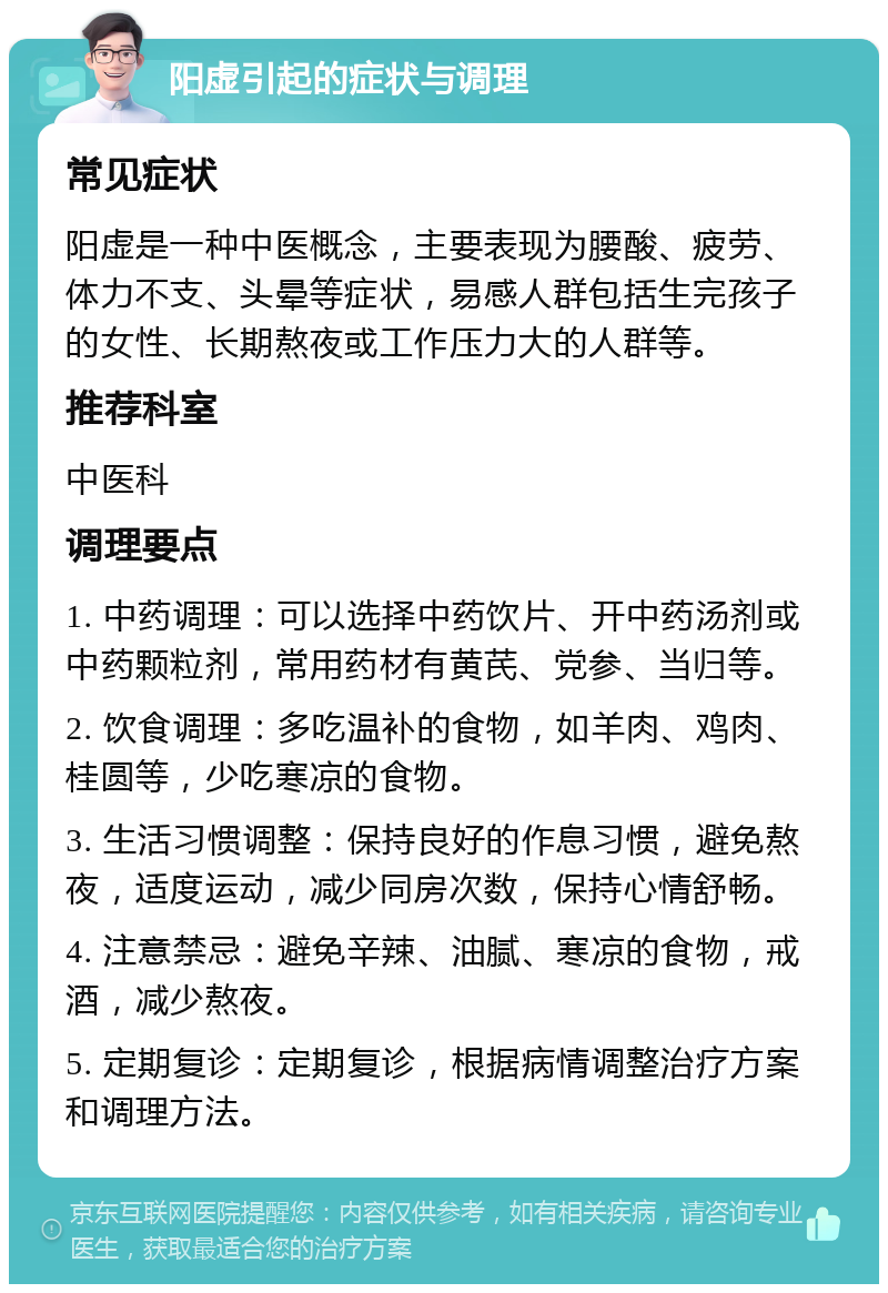 阳虚引起的症状与调理 常见症状 阳虚是一种中医概念，主要表现为腰酸、疲劳、体力不支、头晕等症状，易感人群包括生完孩子的女性、长期熬夜或工作压力大的人群等。 推荐科室 中医科 调理要点 1. 中药调理：可以选择中药饮片、开中药汤剂或中药颗粒剂，常用药材有黄芪、党参、当归等。 2. 饮食调理：多吃温补的食物，如羊肉、鸡肉、桂圆等，少吃寒凉的食物。 3. 生活习惯调整：保持良好的作息习惯，避免熬夜，适度运动，减少同房次数，保持心情舒畅。 4. 注意禁忌：避免辛辣、油腻、寒凉的食物，戒酒，减少熬夜。 5. 定期复诊：定期复诊，根据病情调整治疗方案和调理方法。