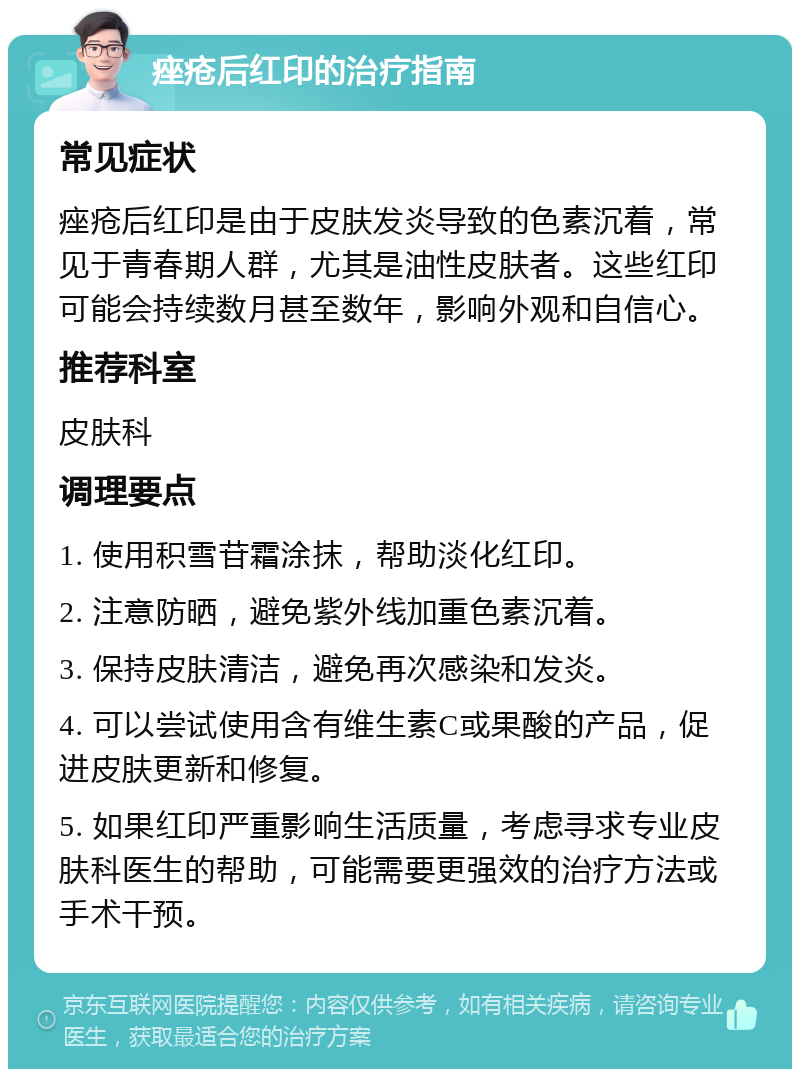 痤疮后红印的治疗指南 常见症状 痤疮后红印是由于皮肤发炎导致的色素沉着，常见于青春期人群，尤其是油性皮肤者。这些红印可能会持续数月甚至数年，影响外观和自信心。 推荐科室 皮肤科 调理要点 1. 使用积雪苷霜涂抹，帮助淡化红印。 2. 注意防晒，避免紫外线加重色素沉着。 3. 保持皮肤清洁，避免再次感染和发炎。 4. 可以尝试使用含有维生素C或果酸的产品，促进皮肤更新和修复。 5. 如果红印严重影响生活质量，考虑寻求专业皮肤科医生的帮助，可能需要更强效的治疗方法或手术干预。