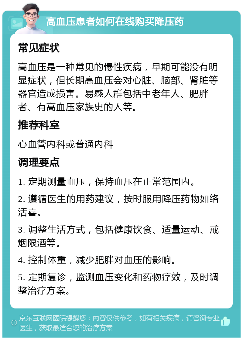 高血压患者如何在线购买降压药 常见症状 高血压是一种常见的慢性疾病，早期可能没有明显症状，但长期高血压会对心脏、脑部、肾脏等器官造成损害。易感人群包括中老年人、肥胖者、有高血压家族史的人等。 推荐科室 心血管内科或普通内科 调理要点 1. 定期测量血压，保持血压在正常范围内。 2. 遵循医生的用药建议，按时服用降压药物如络活喜。 3. 调整生活方式，包括健康饮食、适量运动、戒烟限酒等。 4. 控制体重，减少肥胖对血压的影响。 5. 定期复诊，监测血压变化和药物疗效，及时调整治疗方案。